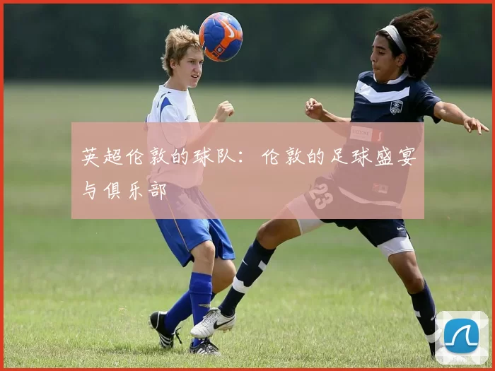 英超伦敦的球队：伦敦的足球盛宴与俱乐部