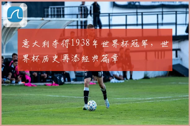 意大利夺得1938年世界杯冠军，世界杯历史再添经典篇章