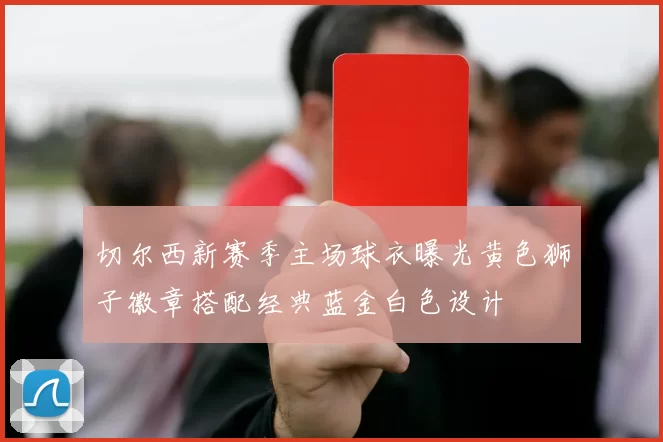 切尔西新赛季主场球衣曝光黄色狮子徽章搭配经典蓝金白色设计