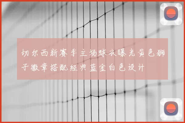 切尔西新赛季主场球衣曝光黄色狮子徽章搭配经典蓝金白色设计