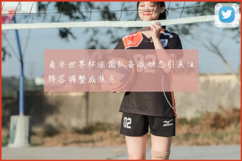 南非世界杯法国队备战动态引关注阵容调整成焦点