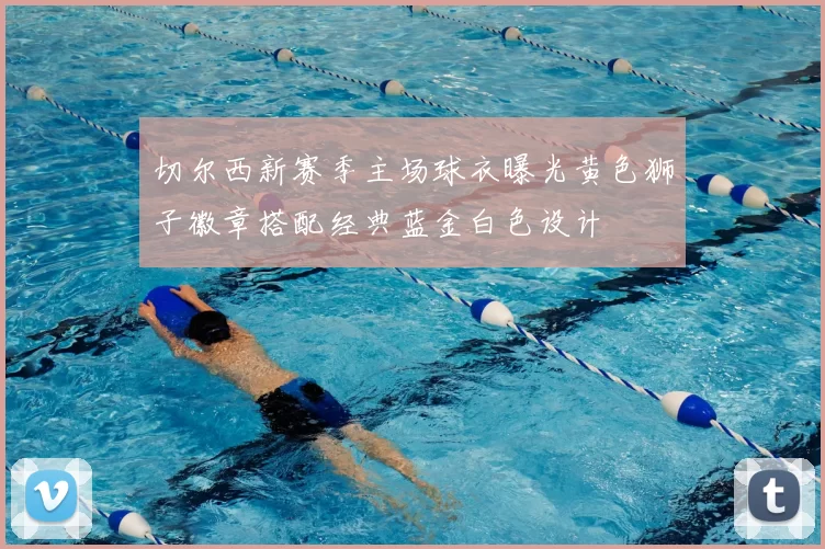 切尔西新赛季主场球衣曝光黄色狮子徽章搭配经典蓝金白色设计