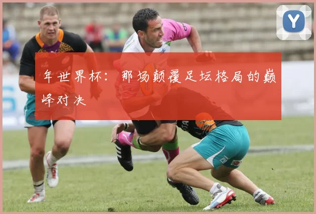 年世界杯：那场颠覆足坛格局的巅峰对决