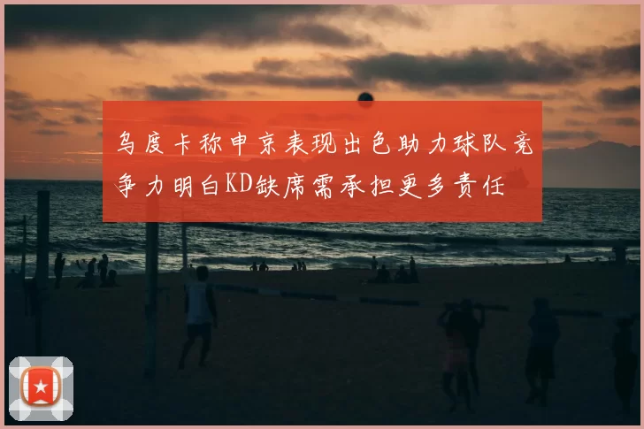乌度卡称申京表现出色助力球队竞争力明白KD缺席需承担更多责任
