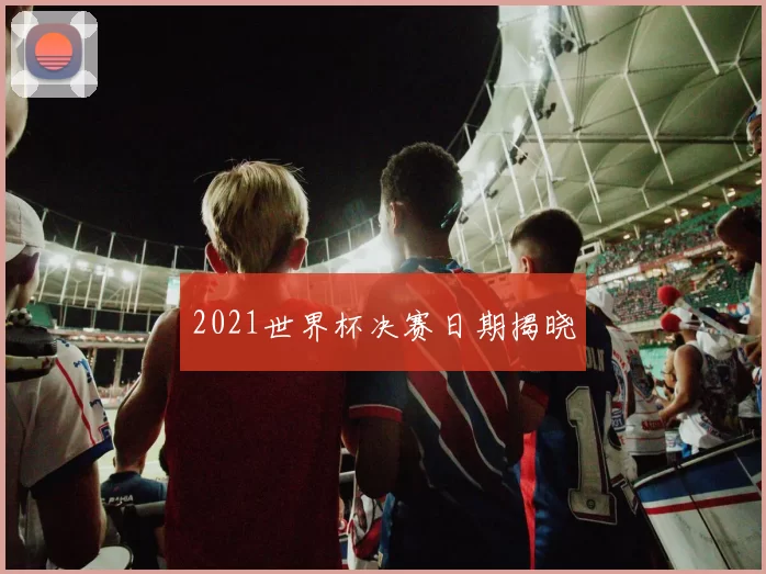 2021世界杯决赛日期揭晓