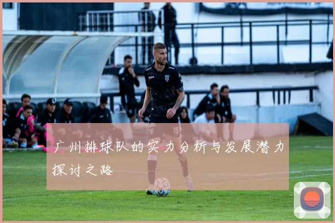 广州排球队的实力分析与发展潜力探讨之路
