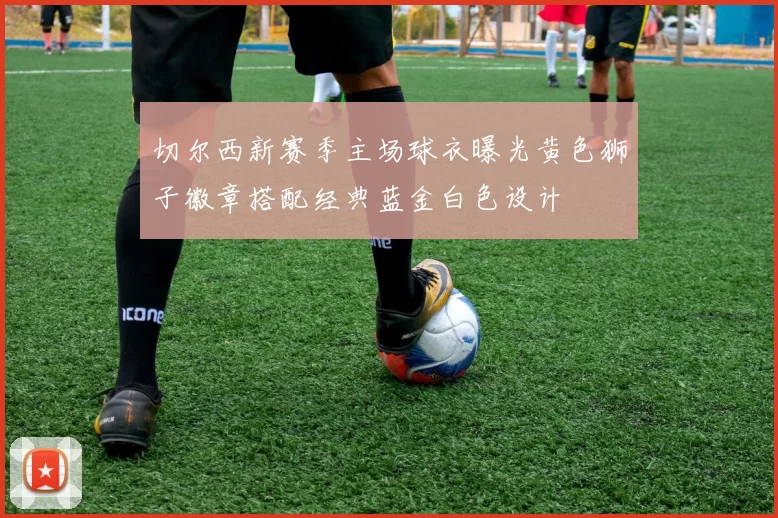 切尔西新赛季主场球衣曝光黄色狮子徽章搭配经典蓝金白色设计