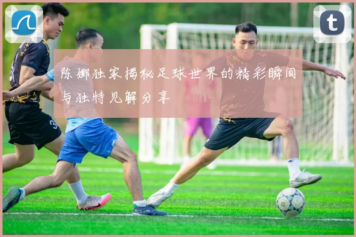 陈娜独家揭秘足球世界的精彩瞬间与独特见解分享