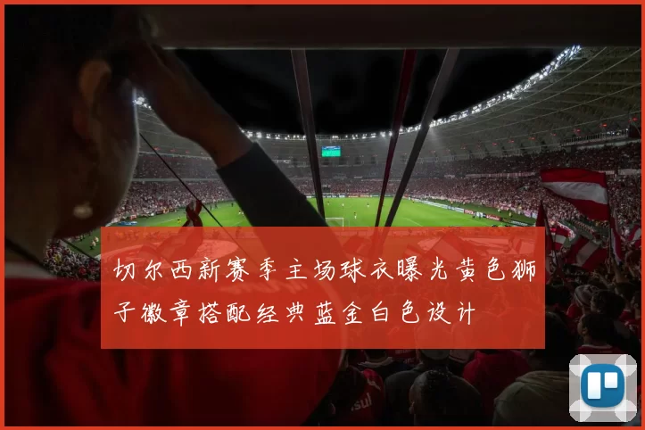切尔西新赛季主场球衣曝光黄色狮子徽章搭配经典蓝金白色设计