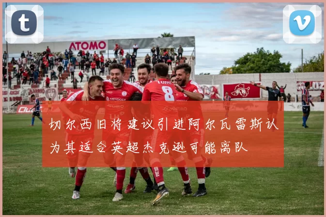 切尔西旧将建议引进阿尔瓦雷斯认为其适合英超杰克逊可能离队