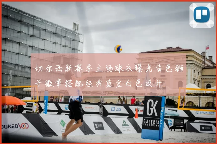 切尔西新赛季主场球衣曝光黄色狮子徽章搭配经典蓝金白色设计