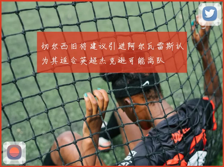 切尔西旧将建议引进阿尔瓦雷斯认为其适合英超杰克逊可能离队