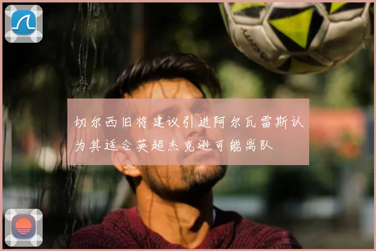 切尔西旧将建议引进阿尔瓦雷斯认为其适合英超杰克逊可能离队