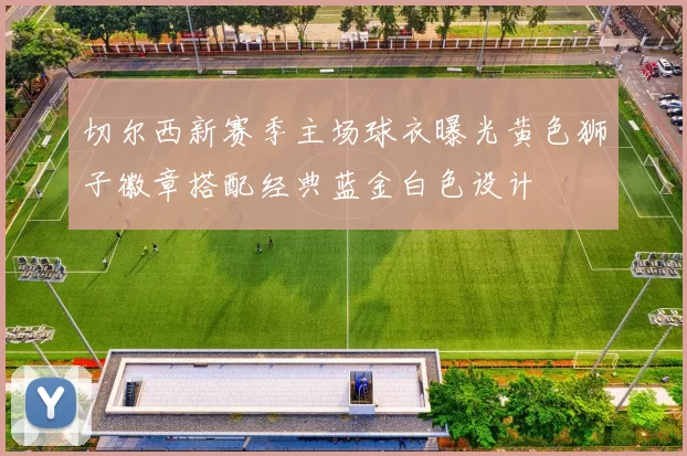 切尔西新赛季主场球衣曝光黄色狮子徽章搭配经典蓝金白色设计