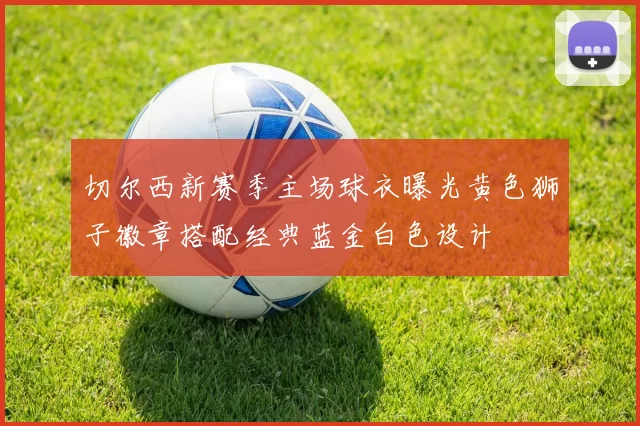 切尔西新赛季主场球衣曝光黄色狮子徽章搭配经典蓝金白色设计