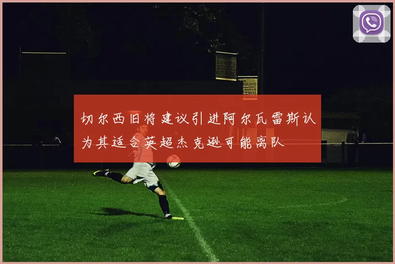 切尔西旧将建议引进阿尔瓦雷斯认为其适合英超杰克逊可能离队