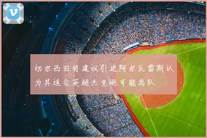 切尔西旧将建议引进阿尔瓦雷斯认为其适合英超杰克逊可能离队