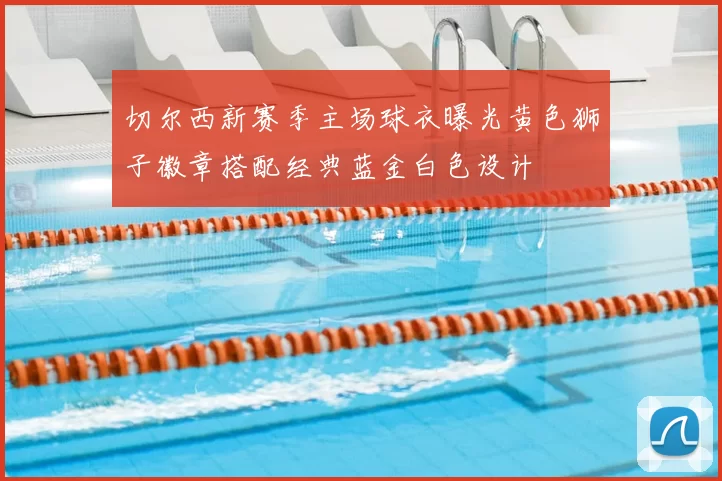 切尔西新赛季主场球衣曝光黄色狮子徽章搭配经典蓝金白色设计