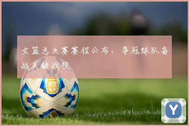 女篮总决赛赛程公布,争冠球队备战关键战役