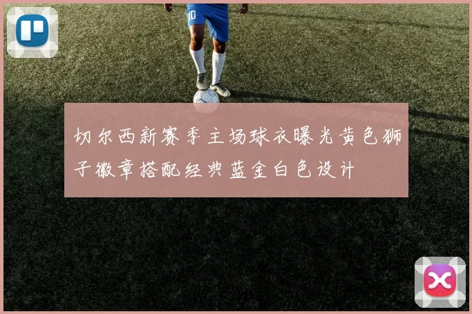 切尔西新赛季主场球衣曝光黄色狮子徽章搭配经典蓝金白色设计