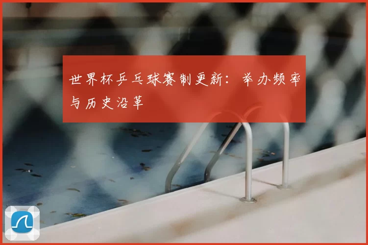 世界杯乒乓球赛制更新：举办频率与历史沿革