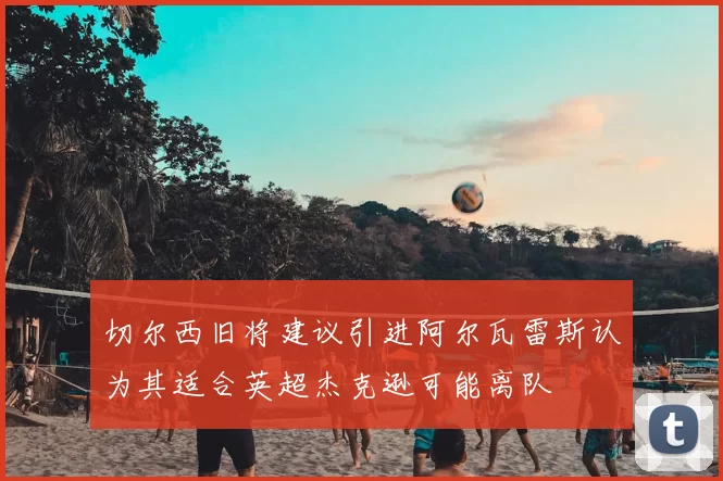 切尔西旧将建议引进阿尔瓦雷斯认为其适合英超杰克逊可能离队