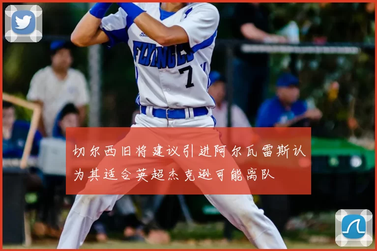 切尔西旧将建议引进阿尔瓦雷斯认为其适合英超杰克逊可能离队