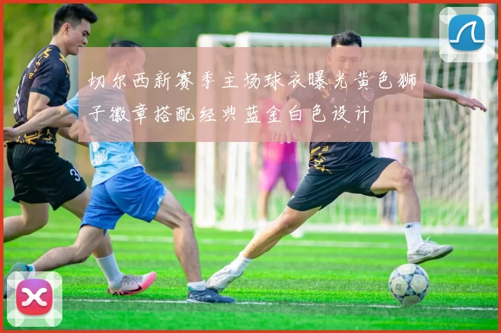 切尔西新赛季主场球衣曝光黄色狮子徽章搭配经典蓝金白色设计