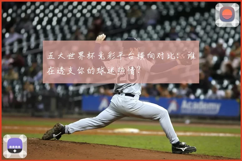 五大世界杯竞彩平台横向对比：谁在透支你的球迷热情？