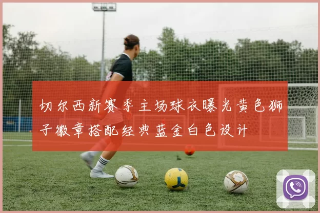 切尔西新赛季主场球衣曝光黄色狮子徽章搭配经典蓝金白色设计