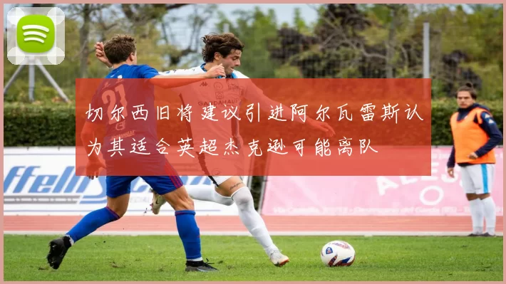 切尔西旧将建议引进阿尔瓦雷斯认为其适合英超杰克逊可能离队