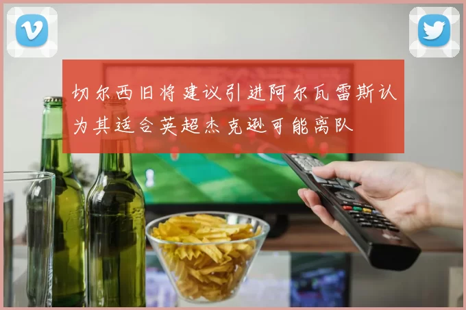 切尔西旧将建议引进阿尔瓦雷斯认为其适合英超杰克逊可能离队