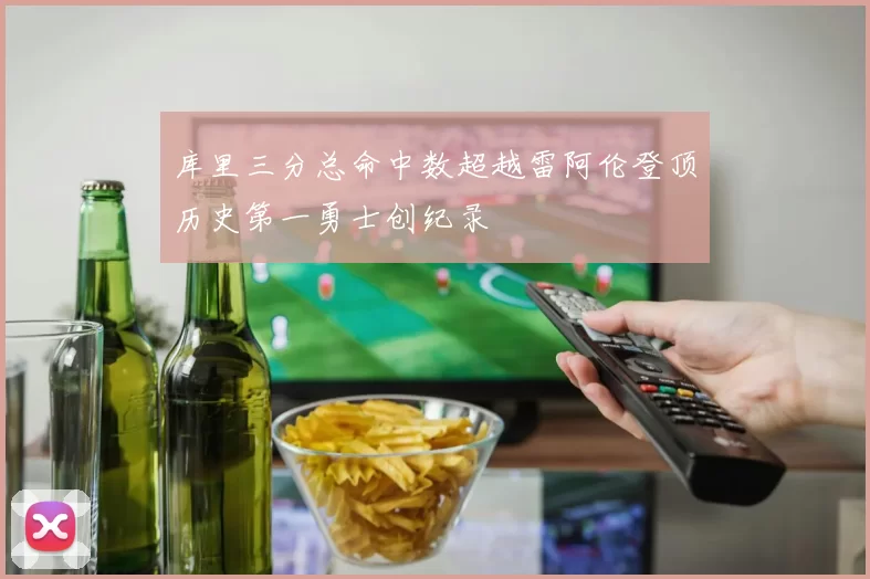 库里三分总命中数超越雷阿伦登顶历史第一勇士创纪录