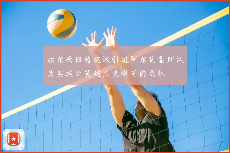 切尔西旧将建议引进阿尔瓦雷斯认为其适合英超杰克逊可能离队