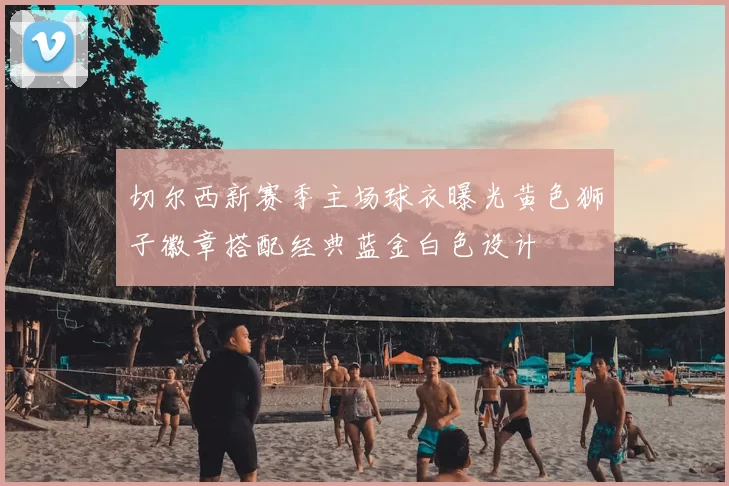 切尔西新赛季主场球衣曝光黄色狮子徽章搭配经典蓝金白色设计