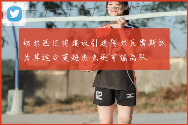 切尔西旧将建议引进阿尔瓦雷斯认为其适合英超杰克逊可能离队