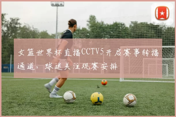 女篮世界杯直播CCTV5开启赛事转播通道,球迷关注观赛安排