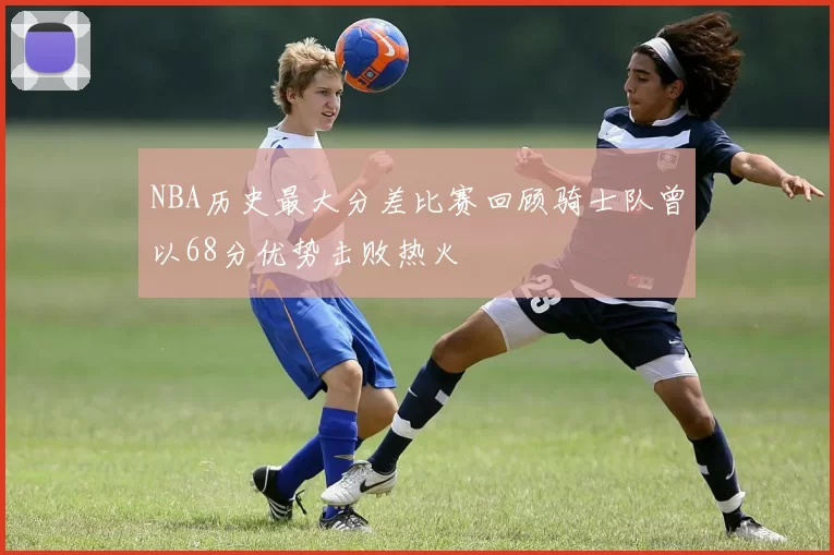NBA历史最大分差比赛回顾骑士队曾以68分优势击败热火