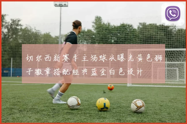 切尔西新赛季主场球衣曝光黄色狮子徽章搭配经典蓝金白色设计