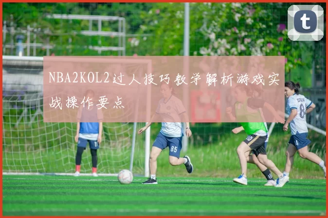 NBA2KOL2过人技巧教学解析游戏实战操作要点
