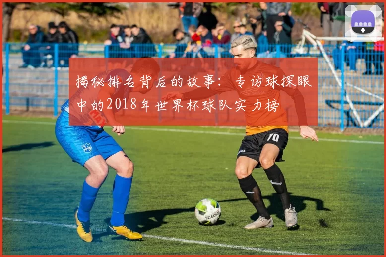 揭秘排名背后的故事：专访球探眼中的2018年世界杯球队实力榜