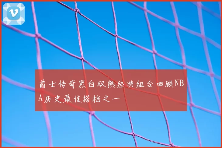 爵士传奇黑白双煞经典组合回顾NBA历史最佳搭档之一