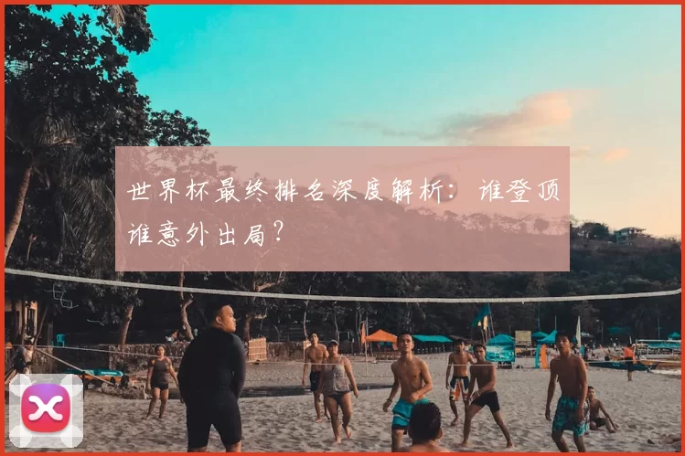 世界杯最终排名深度解析：谁登顶谁意外出局？