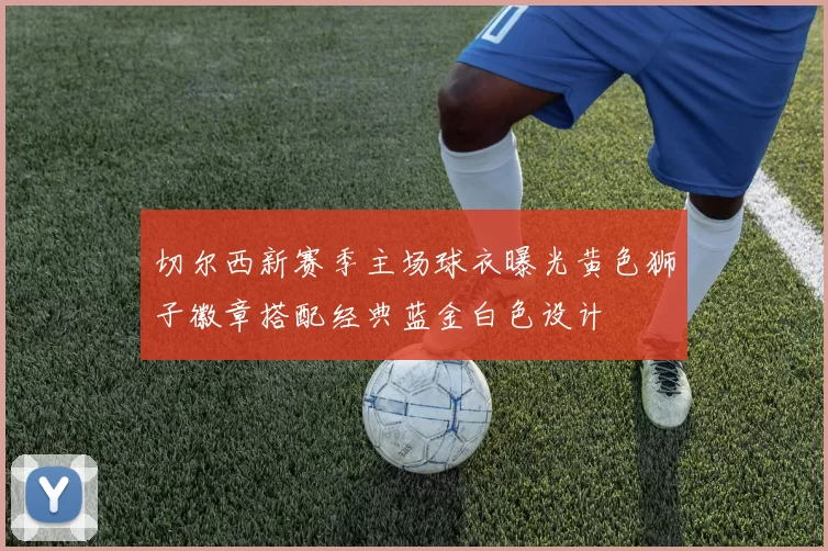 切尔西新赛季主场球衣曝光黄色狮子徽章搭配经典蓝金白色设计